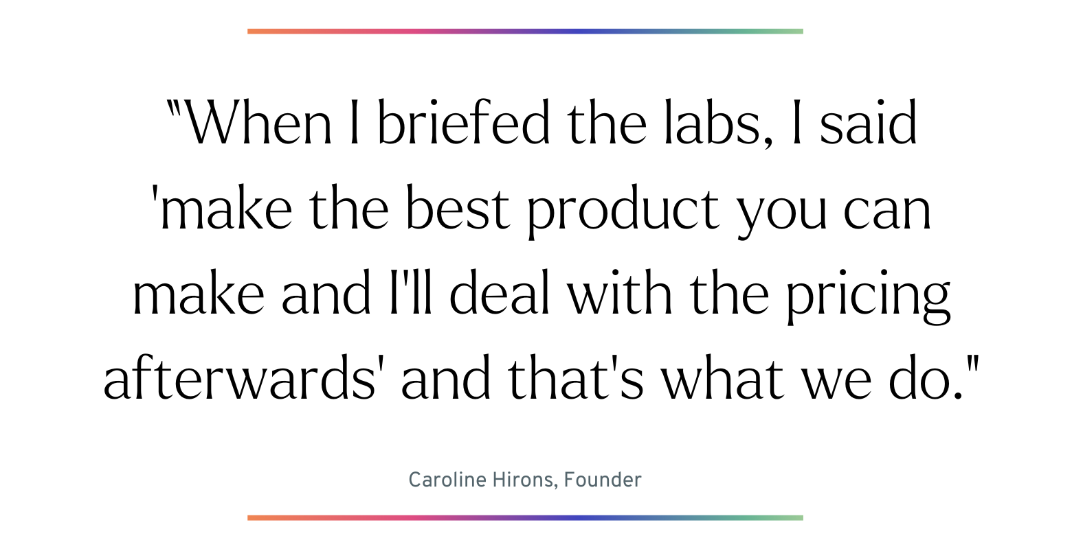 When I briefed the labs, I said ‘make the best product you can make and I’ll deal with the pricing afterwards’ and that’s what we do.